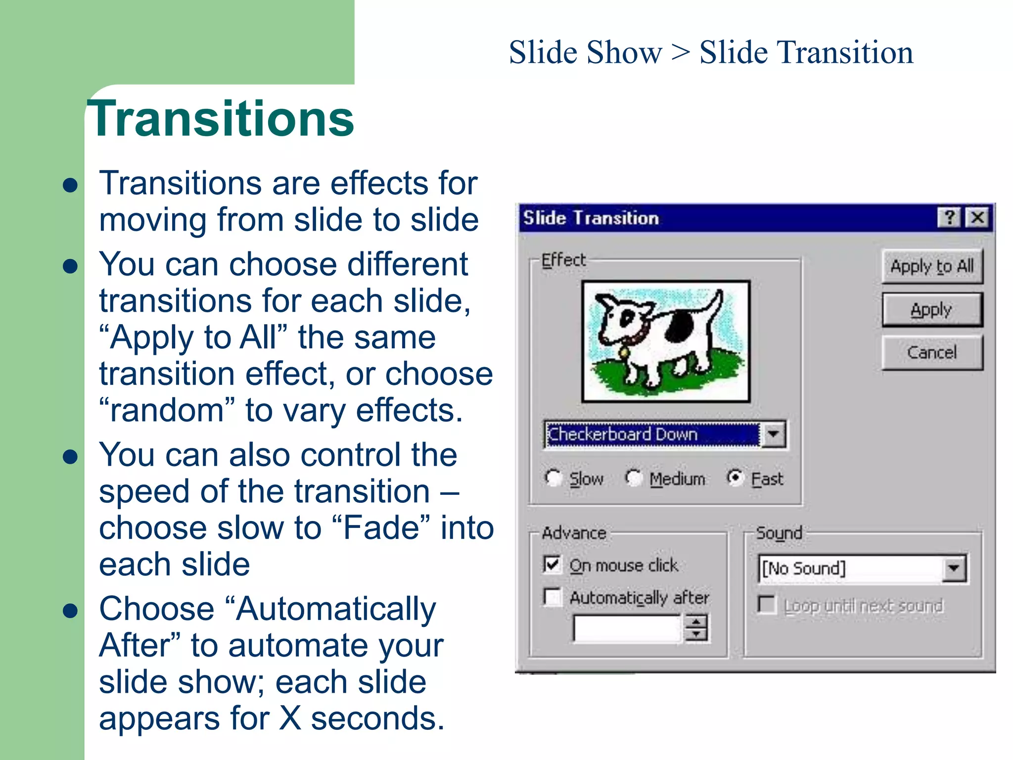 Transitions
 Transitions are effects for
moving from slide to slide
 You can choose different
transitions for each slide,
“Apply to All” the same
transition effect, or choose
“random” to vary effects.
 You can also control the
speed of the transition –
choose slow to “Fade” into
each slide
 Choose “Automatically
After” to automate your
slide show; each slide
appears for X seconds.
Slide Show > Slide Transition
 