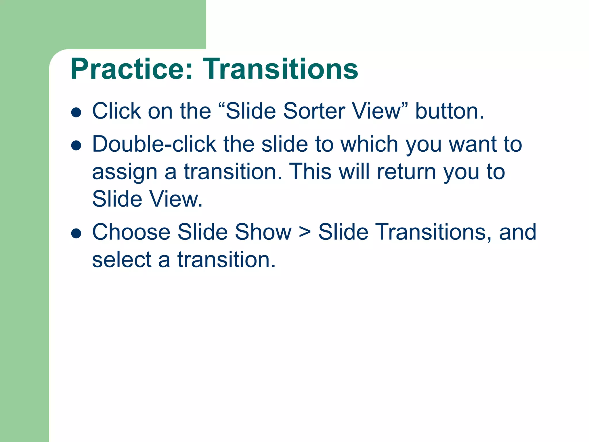 Practice: Transitions
 Click on the “Slide Sorter View” button.
 Double-click the slide to which you want to
assign a transition. This will return you to
Slide View.
 Choose Slide Show > Slide Transitions, and
select a transition.
 