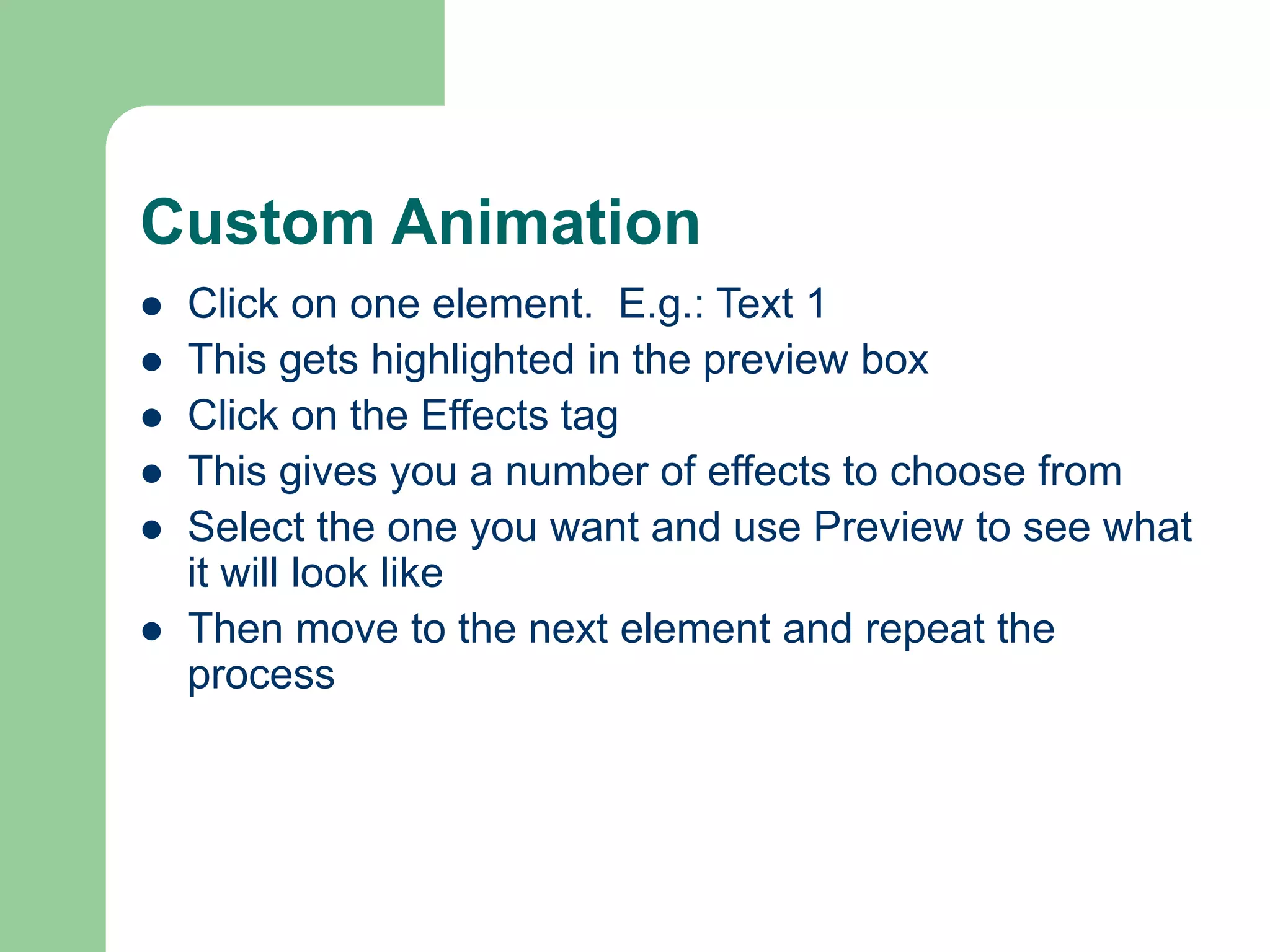 Custom Animation
 Click on one element. E.g.: Text 1
 This gets highlighted in the preview box
 Click on the Effects tag
 This gives you a number of effects to choose from
 Select the one you want and use Preview to see what
it will look like
 Then move to the next element and repeat the
process
 