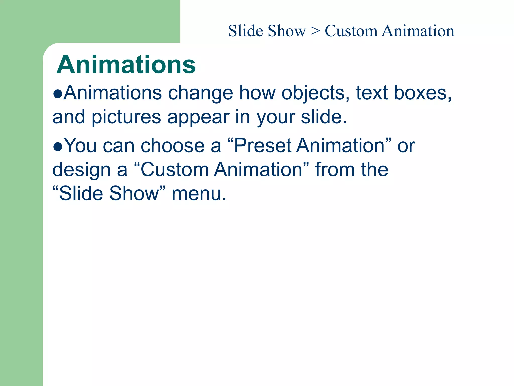 Animations
Animations change how objects, text boxes,
and pictures appear in your slide.
You can choose a “Preset Animation” or
design a “Custom Animation” from the
“Slide Show” menu.
Slide Show > Custom Animation
 