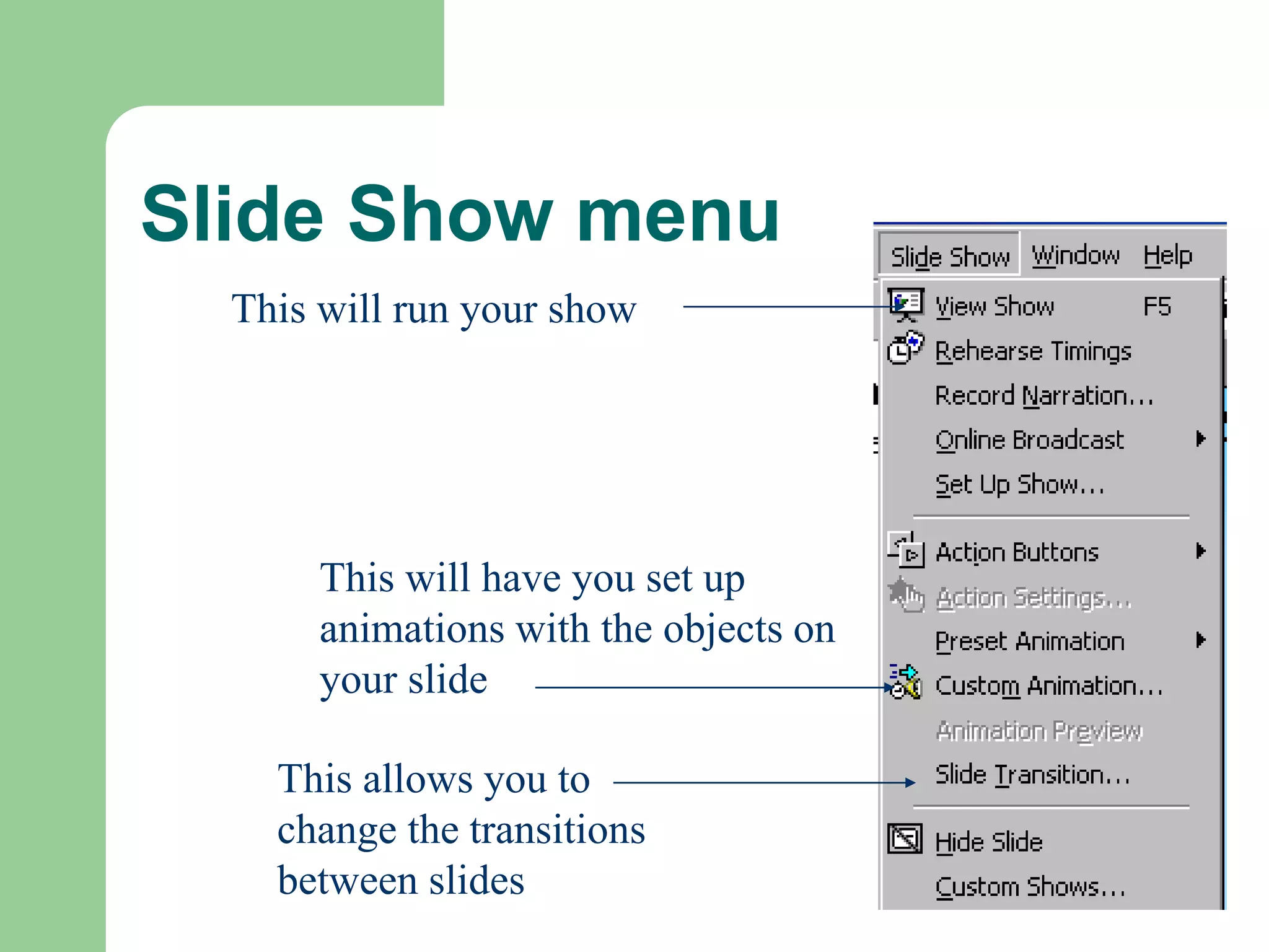 Slide Show menu
This will run your show
This will have you set up
animations with the objects on
your slide
This allows you to
change the transitions
between slides
 