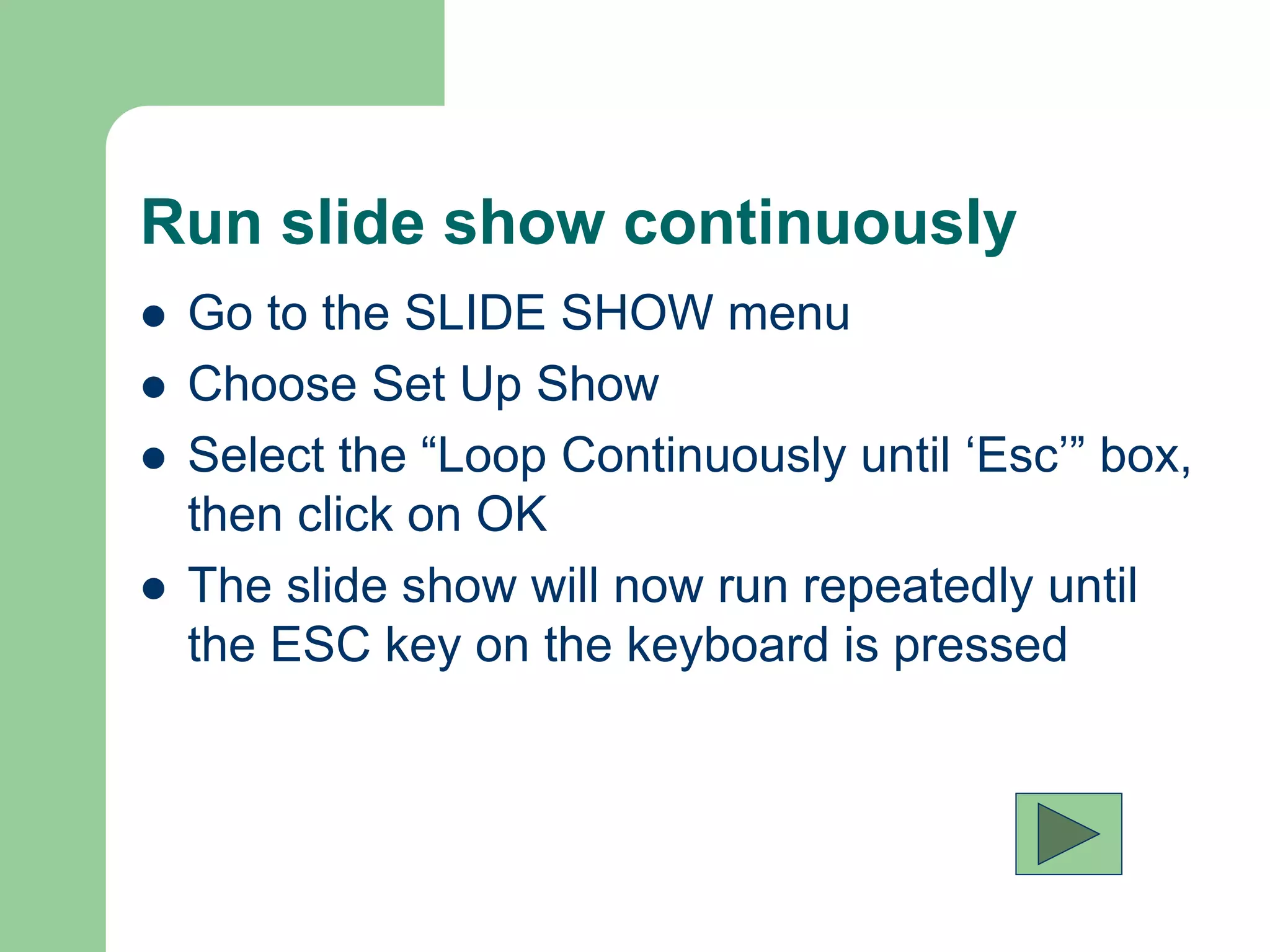 Run slide show continuously
 Go to the SLIDE SHOW menu
 Choose Set Up Show
 Select the “Loop Continuously until ‘Esc’” box,
then click on OK
 The slide show will now run repeatedly until
the ESC key on the keyboard is pressed
 