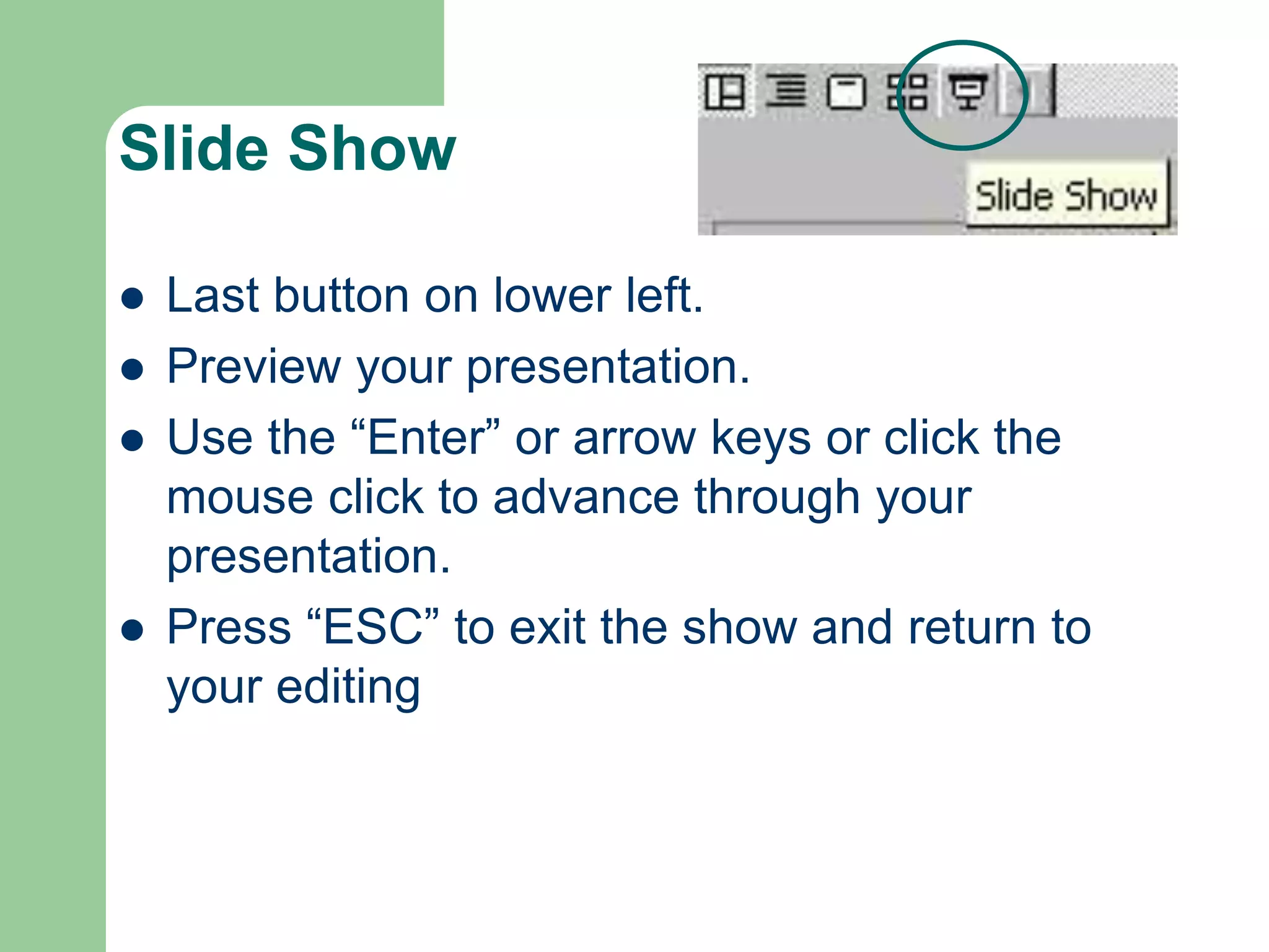 Slide Show
 Last button on lower left.
 Preview your presentation.
 Use the “Enter” or arrow keys or click the
mouse click to advance through your
presentation.
 Press “ESC” to exit the show and return to
your editing
 