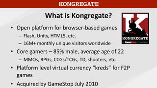 What is Kongregate?
• Open platform for browser-based games
– Flash, Unity, HTML5, etc.
– 16M+ monthly unique visitors wor...