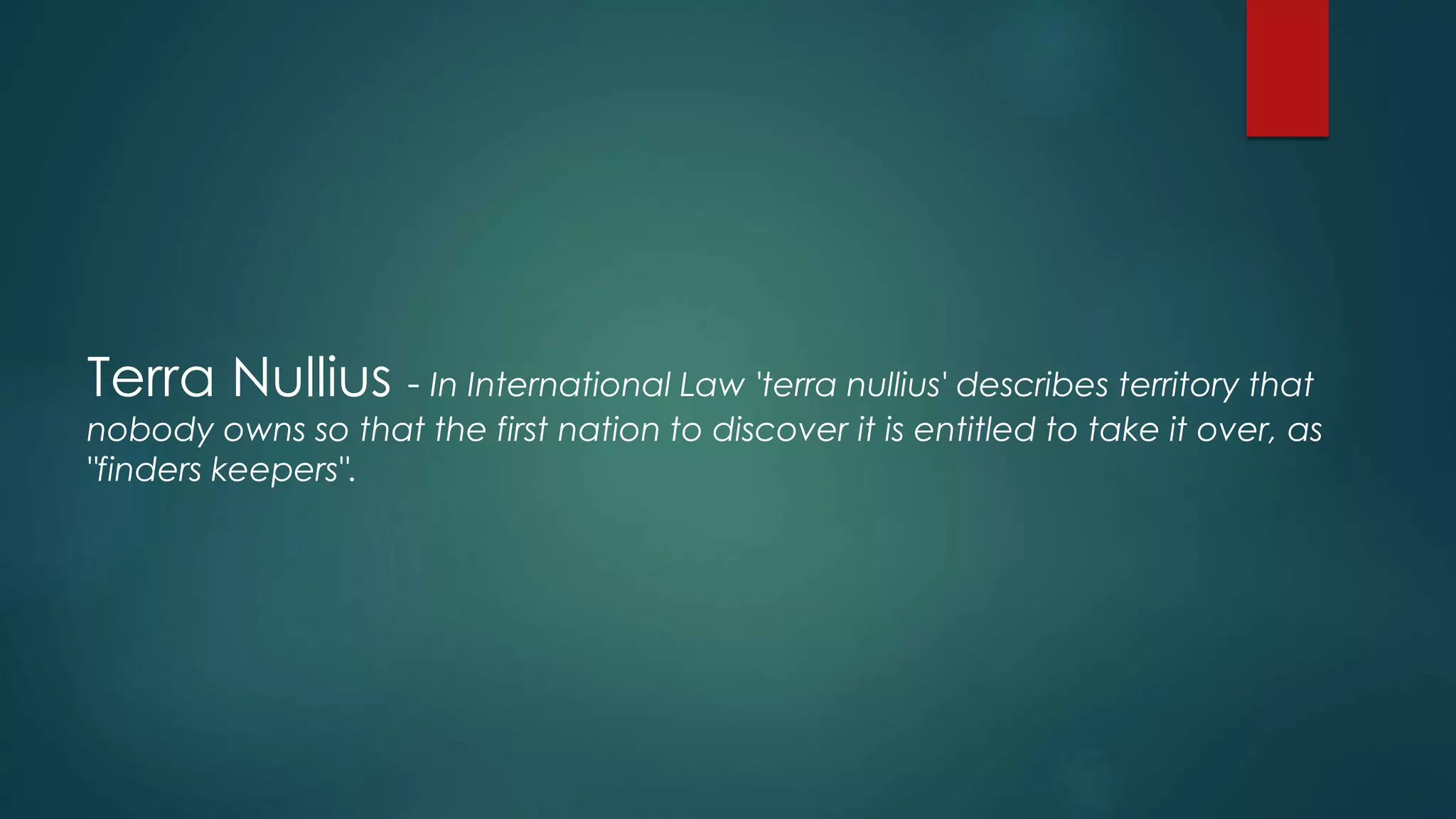 Terra Nullius - In International Law 'terra nullius' describes territory that
nobody owns so that the first nation to discover it is entitled to take it over, as
"finders keepers".
 