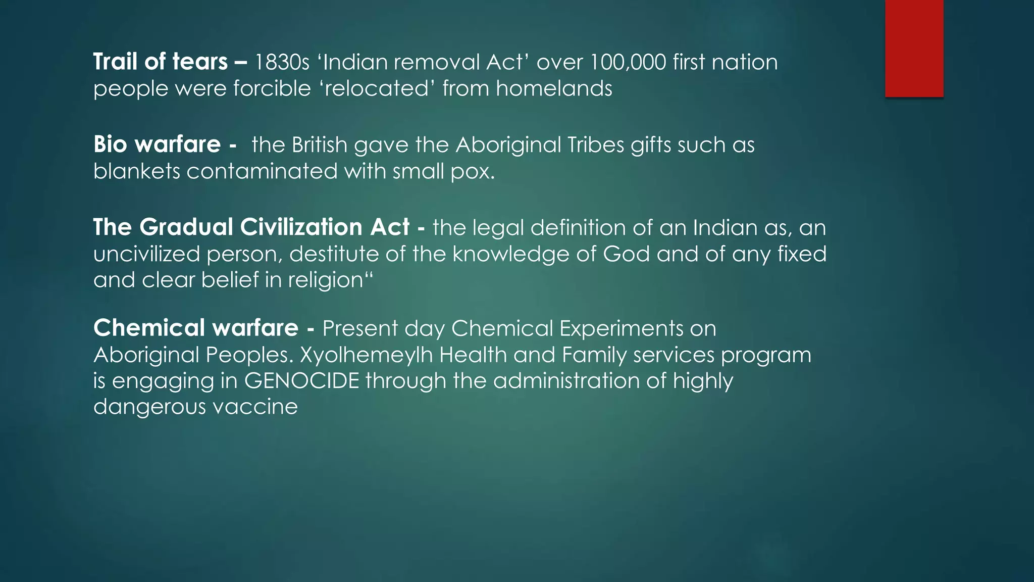 Trail of tears – 1830s ‘Indian removal Act’ over 100,000 first nation
people were forcible ‘relocated’ from homelands
Bio warfare - the British gave the Aboriginal Tribes gifts such as
blankets contaminated with small pox.
The Gradual Civilization Act - the legal definition of an Indian as, an
uncivilized person, destitute of the knowledge of God and of any fixed
and clear belief in religion“
Chemical warfare - Present day Chemical Experiments on
Aboriginal Peoples. Xyolhemeylh Health and Family services program
is engaging in GENOCIDE through the administration of highly
dangerous vaccine
 