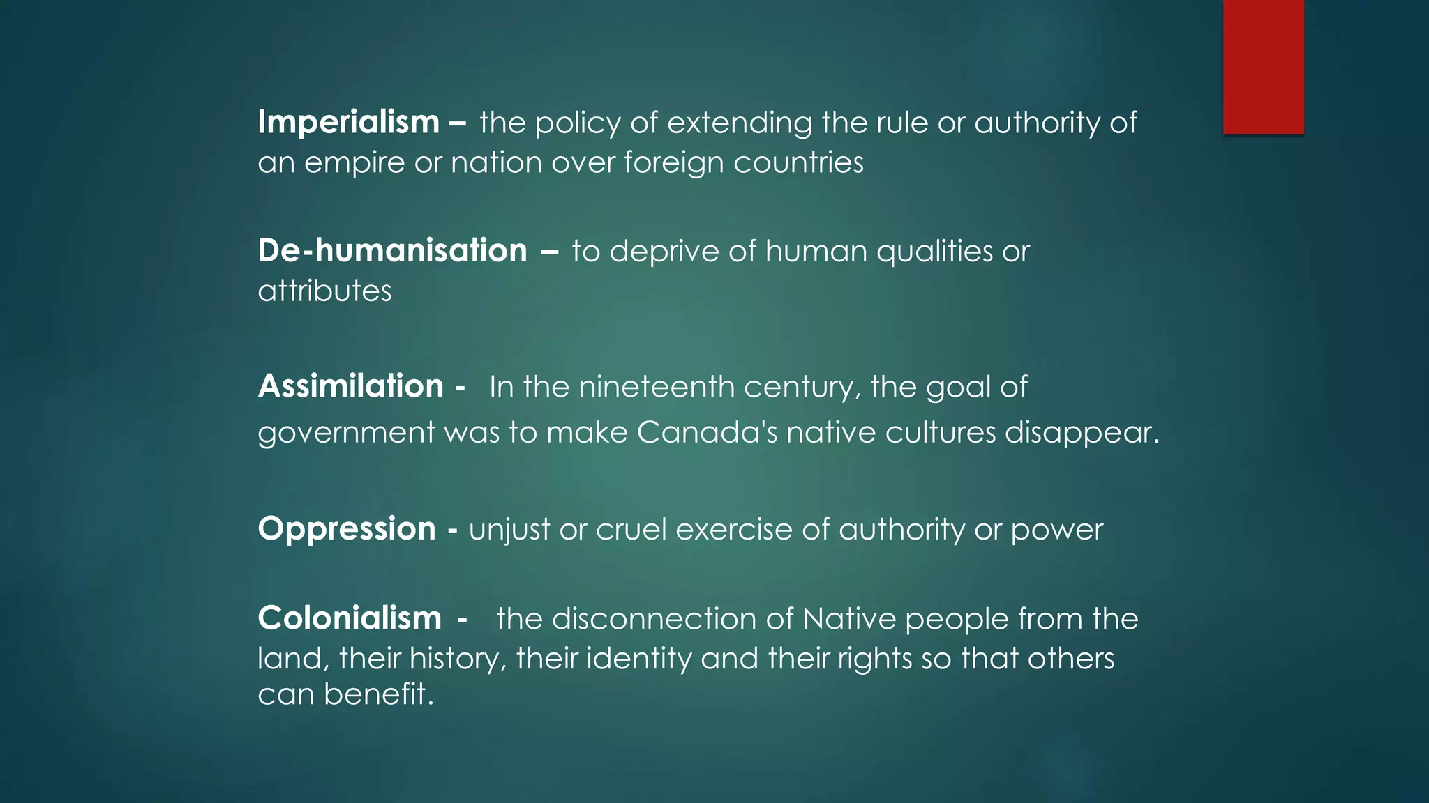 Imperialism – the policy of extending the rule or authority of
an empire or nation over foreign countries
De-humanisation – to deprive of human qualities or
attributes
Assimilation - In the nineteenth century, the goal of
government was to make Canada's native cultures disappear.
Oppression - unjust or cruel exercise of authority or power
Colonialism - the disconnection of Native people from the
land, their history, their identity and their rights so that others
can benefit.
 