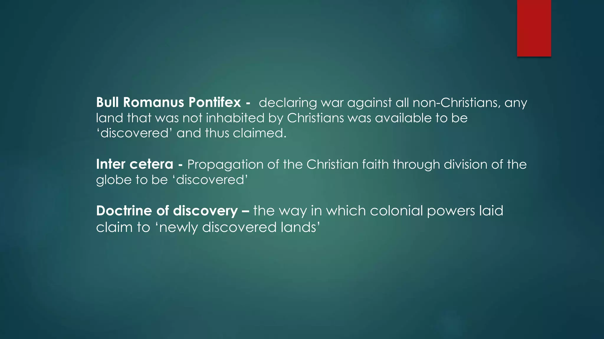 Bull Romanus Pontifex - declaring war against all non-Christians, any
land that was not inhabited by Christians was available to be
‘discovered’ and thus claimed.
Inter cetera - Propagation of the Christian faith through division of the
globe to be ‘discovered’
Doctrine of discovery – the way in which colonial powers laid
claim to ‘newly discovered lands’
 