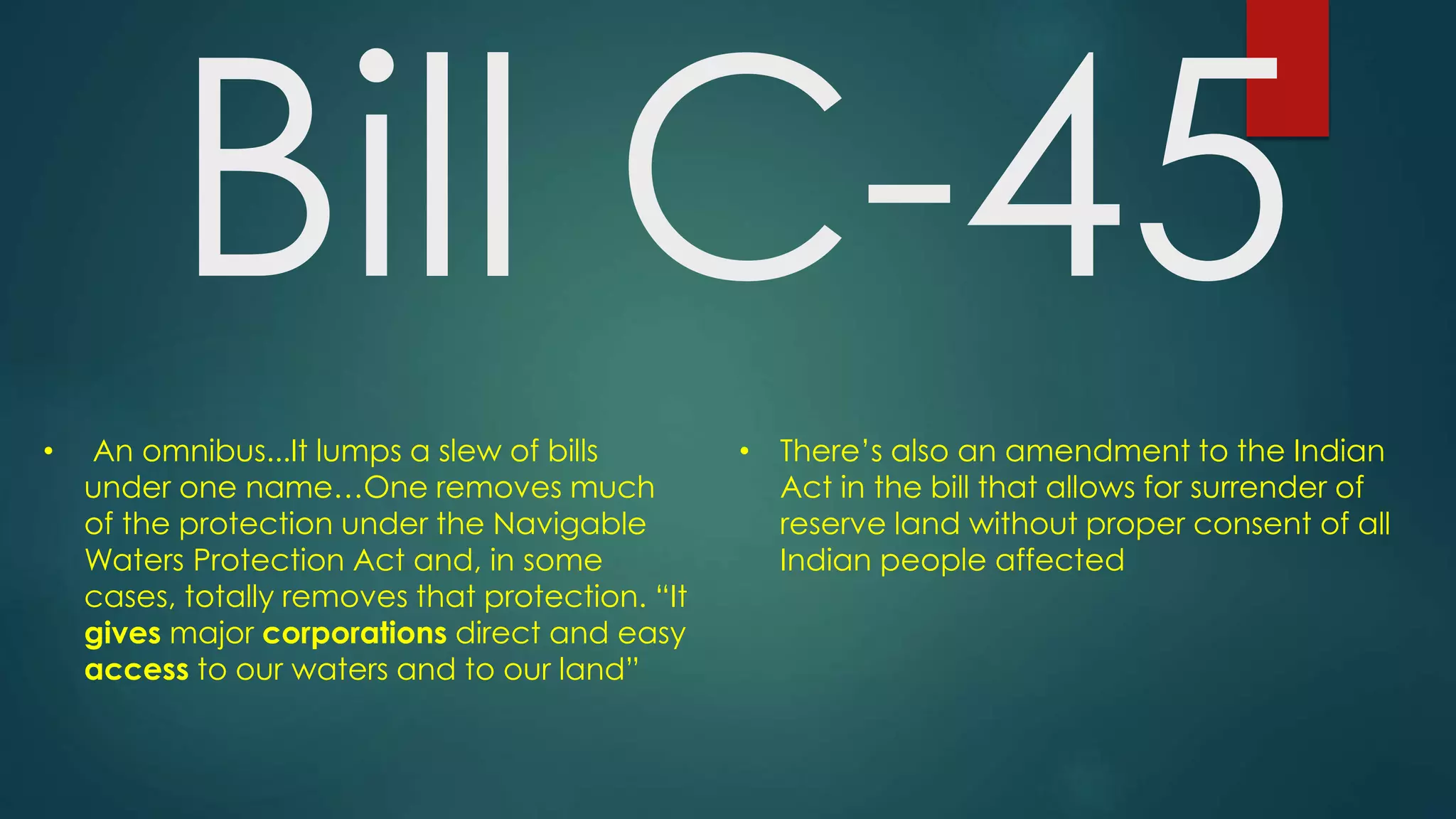 Bill C-45
• There’s also an amendment to the Indian
Act in the bill that allows for surrender of
reserve land without proper consent of all
Indian people affected
• An omnibus...It lumps a slew of bills
under one name…One removes much
of the protection under the Navigable
Waters Protection Act and, in some
cases, totally removes that protection. “It
gives major corporations direct and easy
access to our waters and to our land”
 