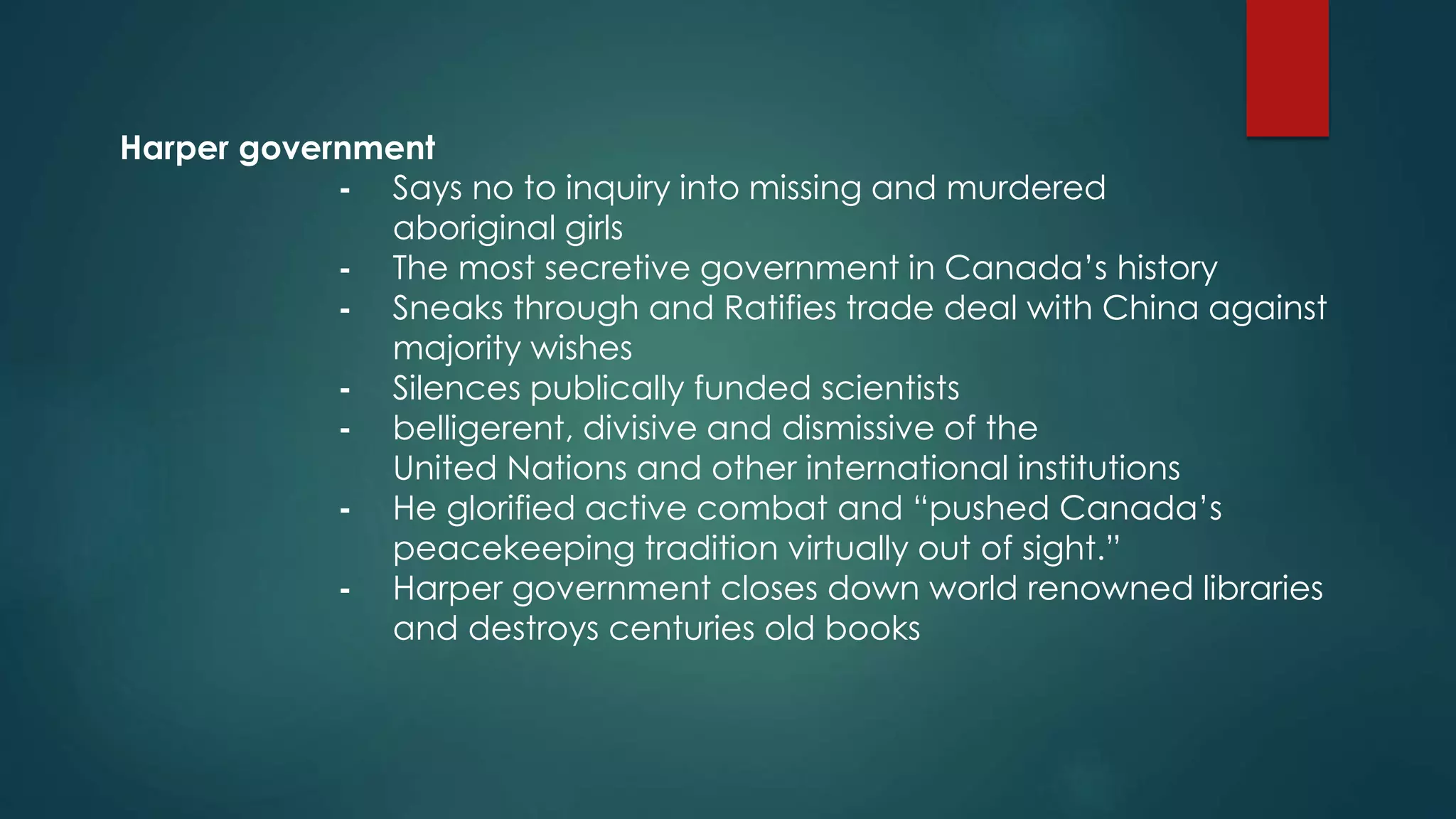 Harper government
- Says no to inquiry into missing and murdered
aboriginal girls
- The most secretive government in Canada’s history
- Sneaks through and Ratifies trade deal with China against
majority wishes
- Silences publically funded scientists
- belligerent, divisive and dismissive of the
United Nations and other international institutions
- He glorified active combat and “pushed Canada’s
peacekeeping tradition virtually out of sight.”
- Harper government closes down world renowned libraries
and destroys centuries old books
 