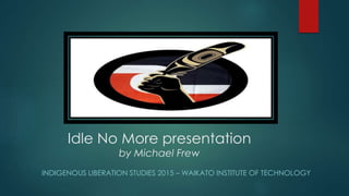 Idle No More presentation
by Michael Frew
INDIGENOUS LIBERATION STUDIES 2015 – WAIKATO INSTITUTE OF TECHNOLOGY
 