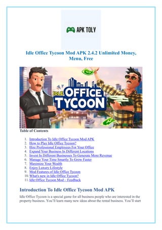 Idle Office Tycoon Mod APK 2.4.2 Unlimited Money,
Menu, Free
Table of Contents
1. Introduction To Idle Office Tycoon Mod APK
2. How to Play Idle Office Tycoon?
3. Hire Professional Employees For Your Office
4. Expand Your Business In Different Locations
5. Invest In Different Businesses To Generate More Revenue
6. Manage Your Time Smartly To Grow Faster
7. Maximize Your Wealth
8. Enjoy Luxury Lifestyle
9. Mod Features of Idle Office Tycoon
10.What's new in Idle Office Tycoon?
11.Idle Office Tycoon Mod – Feedback
Introduction To Idle Office Tycoon Mod APK
Idle Office Tycoon is a special game for all business people who are interested in the
property business. You’ll learn many new ideas about the rental business. You’ll start
 
