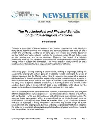 Spirituality in Higher Education Newsletter February 2008 Volume 4, Issue 2 Page 1
VOLUME 4, ISSUE 2 FEBRUARY 2008
The Psychological and Physical Benefits
of Spiritual/Religious Practices
By Ellen Idler
Through a discussion of current research and related observations, Idler highlights
many of the positive benefits that religious and spiritual practices can have on one’s
health and well-being. Starting at an early age, the choices one makes based on
spiritual beliefs and values directly relate to the creation of certain lifestyle habits, such
as diet, alcohol use, and sexual practices. Moreover, the benefit of a religious
community made up of a variety of individuals from many generations also provides a
strong sense of support and connection. The overall effect of such practices on one’s
health and well-being is found to be positive throughout one’s lifetime.
Meditating, yoga, fasting, walking a prayer circle, making a pilgrimage, taking the
sacraments, singing with a choir, going on a weekend retreat, listening to the words of
inspired speakers like Dr. Martin Luther King Jr., dancing in a group at a wedding,
lighting Advent or Hanukkah candles, saying daily prayers, or contemplating a sunset or
a mountaintop view are all spiritual and religious practices undertaken by many of us in
our daily lives, at special seasons of the year, or maybe just once in a lifetime. Some
practices begin early in life and stretch back to our childhoods, while others may be
sought out in adolescence and young adulthood, representing new paths.
What all of these practices have in common, however, is the way in which they integrate
different aspects of our human experience – our emotions with our intellect or our minds
with our bodies – while also connecting us with others who share similar beliefs. We
seek out these experiences, which are special and set us distinctly apart from our
mundane and ordinary daily lives. These experiences lift us up out of our narrow selves
and give us a glimpse – if only temporary – of another way to view things as a part,
however small, of a larger picture. Spiritual and religious practices that help us integrate
the body, mind, and spirit, also provide psychological and physical benefits, as research
from the past two decades has shown.
 
