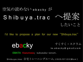 空気の読めない e b a c k y が

S h ib u y a .t r a c へ提案
                                                したいこと

 I'd like to propose a plan for our new "Shibuya.trac"

      ebacky                                すくすく・スクラム
                                       t o .e b a c k y @ g m a il.c o m
      EBATA Kazumasa; sukusuku-scrum.
  S h ib u y a .t r a c 自宅トレーニングルーム; 2 0 0 9 /0 7 /2 0 (M o n )
 