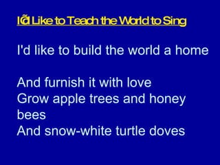 I’d Like to Teach the World to Sing I'd like to build the world a home  And furnish it with love  Grow apple trees and honey bees  And snow-white turtle doves  
