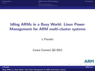 Introduction ARM Kernel PM Plumbing Conclusion
Idling ARMs in a Busy World: Linux Power
Management for ARM multi-cluster systems
L.Pieralisi
Linaro Connect Q2-2012
L.Pieralisi ARM Ltd.
Idling ARMs in a Busy World: Linux Power Management for ARM multi-cluster systems
 