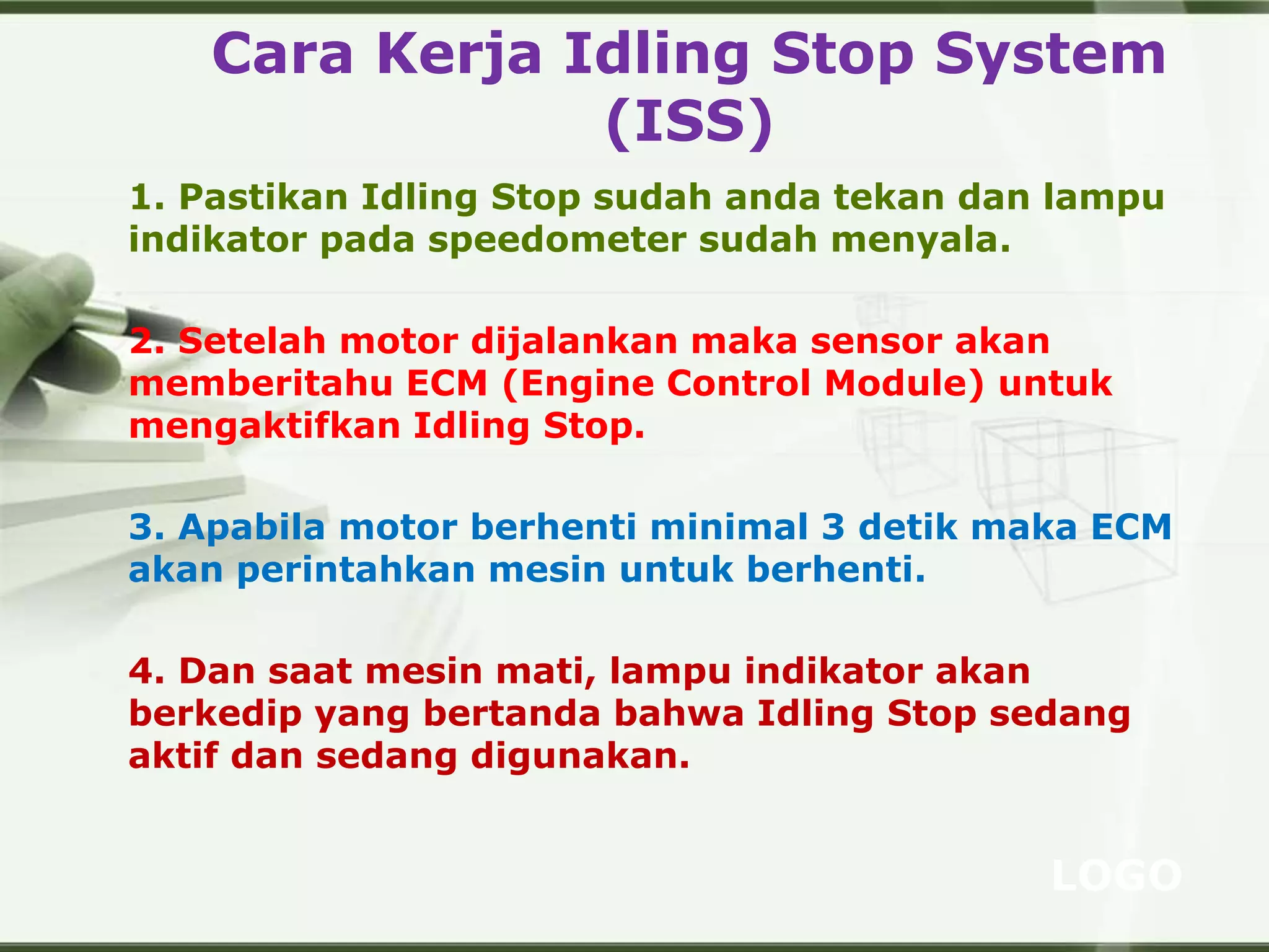 LOGO
Cara Kerja Idling Stop System
(ISS)
1. Pastikan Idling Stop sudah anda tekan dan lampu
indikator pada speedometer sudah menyala.
2. Setelah motor dijalankan maka sensor akan
memberitahu ECM (Engine Control Module) untuk
mengaktifkan Idling Stop.
3. Apabila motor berhenti minimal 3 detik maka ECM
akan perintahkan mesin untuk berhenti.
4. Dan saat mesin mati, lampu indikator akan
berkedip yang bertanda bahwa Idling Stop sedang
aktif dan sedang digunakan.
 