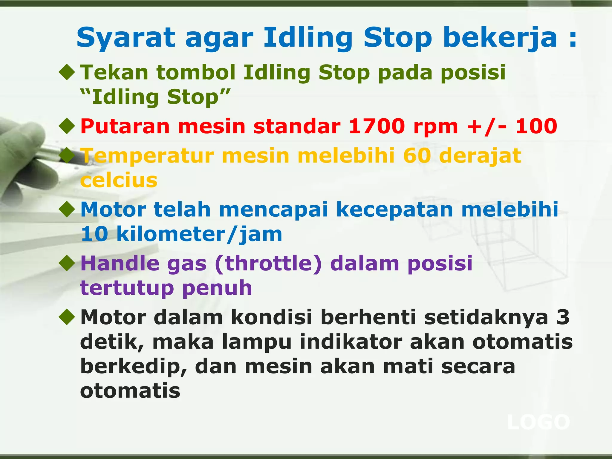 LOGO
Syarat agar Idling Stop bekerja :
Tekan tombol Idling Stop pada posisi
“Idling Stop”
Putaran mesin standar 1700 rpm +/- 100
Temperatur mesin melebihi 60 derajat
celcius
Motor telah mencapai kecepatan melebihi
10 kilometer/jam
Handle gas (throttle) dalam posisi
tertutup penuh
Motor dalam kondisi berhenti setidaknya 3
detik, maka lampu indikator akan otomatis
berkedip, dan mesin akan mati secara
otomatis
 