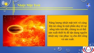 Nhiệt Mặt Trời
Năng lượng nhiệt mặt trời vô cùng
lớn nó cũng là một phần duy trì sự
sống trên trái đất, chúng ta có thể
sản xuất thiết bị để tận dụng nguồn
nhiệt này vào phục vụ cho đời sống
và sản xuất.
NHÓM 7 15
 