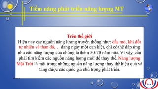 Tiềm năng phát triển năng lượng MT
Trên thế giới
Hiện nay các nguồn năng lượng truyền thống như: dầu mỏ, khí đốt
tự nhiên và than đá,… đang ngày một cạn kiệt, chỉ có thể đáp ứng
nhu cầu năng lượng của chúng ta thêm 50-70 năm nữa. Vì vậy, cần
phải tìm kiếm các nguồn năng lượng mới để thay thế. Năng lượng
Mặt Trời là một trong những nguồn năng lượng thay thế hiệu quả và
đang được các quốc gia chú trọng phát triển.
NHÓM 7 22
 