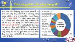 Tiềm năng phát triển năng lượng MT
Các nước dẫn đầu trong nghiên cứu, sản xuất và
triển khai ứng dụng các thiết bị sử dụng năng
lượng mặt trời là Mỹ, Nhật, Đức, Israel, Trung
Quốc… Năm 2012, Pin năng lượng mặt trời
(PV) tiếp tục phát triển mạnh, công suất toàn cầu
lên đến 100 GW, trong khi 10 năm trước, năm
2002 chỉ có 2,2 GW Các nước phát triển mạnh
các nhà máy điện nhiệt MT là Tây Ban Nha với
công suất 1.950 MW và Mỹ là 1.300 MW, CSP
cũng đang thu hút sự quan tâm của các nước
đang phát triển ở châu Phi, Trung Đông, châu Á
và Mỹ la Tinh.NHÓM 7 24
 