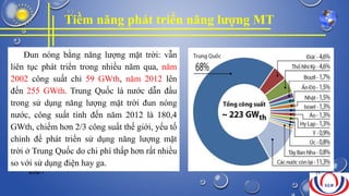 Tiềm năng phát triển năng lượng MT
Đun nóng bằng năng lượng mặt trời: vẫn
liên tục phát triển trong nhiều năm qua, năm
2002 công suất chỉ 59 GWth, năm 2012 lên
đến 255 GWth. Trung Quốc là nước dẫn đầu
trong sử dụng năng lượng mặt trời đun nóng
nước, công suất tính đến năm 2012 là 180,4
GWth, chiếm hơn 2/3 công suất thế giới, yếu tố
chính để phát triển sử dụng năng lượng mặt
trời ở Trung Quốc do chi phí thấp hơn rất nhiều
so với sử dụng điện hay ga.
NHÓM 7 25
 
