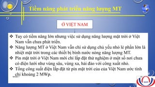 Tiềm năng phát triển năng lượng MT
Ở VIỆT NAM
 Tuy có tiềm năng lớn nhưng việc sử dụng năng lượng mặt trời ở Việt
Nam vẫn chưa phát triển.
 Năng lượng MT ở Việt Nam vẫn chỉ sử dụng chủ yếu nhỏ lẻ phần lớn là
nhiệt mặt trời trong các thiết bị bình nước nóng năng lượng MT.
 Pin mặt trời ở Việt Nam mới chỉ lắp đặt thử nghiệm ở một số nơi chưa
có điện lưới như vùng sâu, vùng xa, hải đảo với công xuất nhỏ.
 Tổng công suất điện lắp đặt từ pin mặt trời của của Việt Nam ước tính
chỉ khoảng 2 MWp.NHÓM 7 28
 