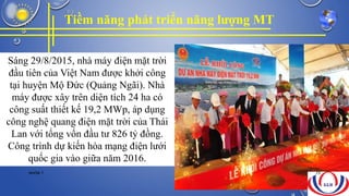 Tiềm năng phát triển năng lượng MT
Sáng 29/8/2015, nhà máy điện mặt trời
đầu tiên của Việt Nam được khởi công
tại huyện Mộ Đức (Quảng Ngãi). Nhà
máy được xây trên diện tích 24 ha có
công suất thiết kế 19,2 MWp, áp dụng
công nghệ quang điện mặt trời của Thái
Lan với tổng vốn đầu tư 826 tỷ đồng.
Công trình dự kiến hòa mạng điện lưới
quốc gia vào giữa năm 2016.
NHÓM 7 29
 