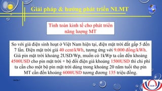 So với giá điện sinh hoạt ở Việt Nam hiện tại, điện mặt trời đắt gấp 5 đến
7 lần. Điện mặt trời giá 40 cent/kWh, tương ứng với 9.000 đồng/kWh.
Giá pin mặt trời khoảng 2USD/Wp, muốn có 1kWp ta cần đến khoảng
4500USD cho pin mặt trời + bộ đổi điện giá khoảng 1500USD thì chi phí
ta cần cho một bộ pin mặt trời dùng trong khoảng 20 năm tuổi thọ pin
MT cần đến khoảng 6000USD tương đương 135 triệu đồng.
Tính toán kinh tế cho phát triển
năng lượng MT
Giải pháp & hướng phát triển NLMT
NHÓM 7 30
 