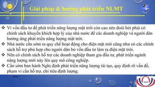 Giải pháp & hướng phát triển NLMT
 Vì vốn đầu tư để phát triển năng lượng mặt trời còn cao nên đoài hỏi phải có
chính sách khuyến khích hợp lý của nhà nước để các doanh nghiệp và người dân
hưởng ứng phát triển năng lượng mặt trời.
 Nhà nước cần sớm ra quy chế hoạt động cho điện mặt trời cũng như có các chính
sách hỗ trợ phù hợp cho người dân bỏ vốn đầu tư làm ra điện mặt trời.
 Nên có chính sách hỗ trợ các doanh nghiệp tham gia đầu tư, phát triển ngành
năng lượng mới này lên quy mô công nghiệp.
 Cần sớm ban hành Nghị định phát triển năng lượng tái tạo, quy định rõ vấn đề,
phạm vi cần hỗ trợ, chỉ tiêu định lượng.
NHÓM 7 31
 