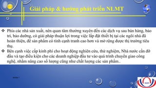 Giải pháp & hướng phát triển NLMT
 Phía các nhà sản xuất, nên quan tâm thường xuyên đến các dịch vụ sau bán hàng, bảo
trì, bảo dưỡng, có giải pháp thuận lợi trong việc lắp đặt thiết bị tại các ngôi nhà đã
hoàn thiện, để sản phẩm có tính cạnh tranh cao hơn và mở rộng được thị trường tiêu
thụ.
 Bên cạnh việc cấp kinh phí cho hoạt động nghiên cứu, thử nghiệm, Nhà nước cần đỡ
đầu và tạo điều kiện cho các doanh nghiệp đầu tư vào quá trình chuyển giao công
nghệ, nhằm nâng cao số lượng cũng như chất lượng các sản phẩm..
NHÓM 7 32
 