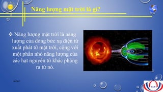 Năng lượng mặt trời là gì?
 Năng lượng mặt trời là năng
lượng của dòng bức xạ điện từ
xuất phát từ mặt trời, cộng với
một phần nhỏ năng lượng của
các hạt nguyên tử khác phóng
ra từ nó.
NHÓM 7 5
 