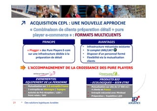 ↗
Des solutions logistiques durables21
ACQUISITION CEPL : UNE NOUVELLE APPROCHE
PRODUITS BIO
- ECOLOGIQUES – BIEN ETRE
EVENEMENTIEL
EQUIPEMENT DE LA PERSONNE
Mutualisation sur site de 17 500 m2 :
4 clients en France
Entrepôt mécanisé avec Miniload
Préparation / Expédition L@D
Mutualisation sur 5-6 entrepôts France
3 entrepôts en Allemagne / Espagne
Activité de Pré-réception / L@D /
Point relais / SAV
PRINCIPE
« Plugger » des Pure Players E-com
sur une infrastructure dédiée à la
préparation de détail
AVANTAGES
• Infrastructure mécanisée existante
• SI complet LM6/LM7
• Disposer d’un personnel formé
• Flexibilité via la mutualisation
clients
L’ACCOMPAGNEMENT DE LA CROISSANCE DES PURE PLAYERS
 