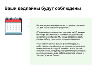 Ваши дедлайны будут соблюдены
Первые варианты набросков вы получаете уже через
2-3 дня после внесения предоплаты.
Обычно мы создаем логотип компании за 2-3 недели.
Но еслфи ваш желаемый срок меньше, укажите это
при заполнении брифа. Мы всегда стараемся сдать
готовую работу тогда, когда это нужно заказчику.
У нас практически не бывает форс-мажоров, т.к.
работу вашего дизайнера в экстренном случае всегда
может перехватить другой дизайнер. Когда заказов
слишком много, нагрузка распределяется равномерно,
поэтому ситуации, когда работа делается в спешке и
“тяп-ляп” у нас не бывает.
 