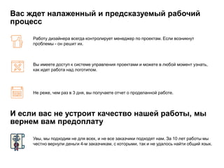 Вас ждет налаженный и предсказуемый рабочий
процесс
Работу дизайнера всегда контролирует менеджер по проектам. Если возникнут
проблемы - он решит их.
Вы имеете доступ к системе управления проектами и можете в любой момент узнать,
как идет работа над логотипом.
Не реже, чем раз в 3 дня, вы получаете отчет о проделанной работе.
И если вас не устроит качество нашей работы, мы
вернем вам предоплату
Увы, мы подходим не для всех, и не все заказчики подходят нам. За 10 лет работы мы
честно вернули деньги 4-м заказчикам, с которыми, так и не удалось найти общий язык.
 