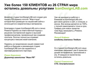 Уже более 150 КЛИЕНТОВ из 26 СТРАН мира
остались довольны услугами IconDesignLAB.com
Дизайнер студии IconDesignLAB.com создал для
нашего PR-сервиса логотип "Жар-птица",
который был размещен на нашем веб-сайте и
используется в маркетинговых материалах.
Благодарю студию IconDesignLAB.com и лично
Романа Рудника за ответственный подход к
решению поставленной задачи и высокий
профессионализм, проявленный при создании
логотипа. Логотип полностью отражает
концепцию и миссию моей компании.
Надеюсь на продолжение нашей совместной
работы в будущем и рекомендую студию
IconDesignLAB.com как надежного и
квалифицированного партнера.
Роман Короленко
Директор агентства "Иван PR"
Уже не однократно работал с
Романом из IconDesignLAB.com.
Для меня делали и сайт, и сплешки, и
иконки. Все всегда делается на 100%,
с полной самоотдачей и точно в срок.
Графику для новых проектов
тоже буду заказывать у Романа.
Рекомендую!
Леонид Кофман
владелец компании Twidium
Со студией IconDesignLAB.com нашу
компанию связывают уже 6 проектов -
дизайн интерфейсов, приложений и
игр. И каждым из проектов мы
остались довольны.
Сергей Симковский
CTO, Smartphoneware
 