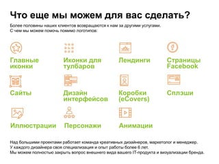 Что еще мы можем для вас сделать?
Более половины наших клиентов возвращаются к нам за другими услугами.
С чем мы можем помочь помимо логотипов:
Главные
иконки
Иконки для
тулбаров
Лендинги Страницы
Facebook
Сайты Дизайн
интерфейсов
Коробки
(eCovers)
Сплэши
Иллюстрации Персонажи Анимации
Над большими проектами работает команда креативных дизайнеров, маркетолог и менеджер.
У каждого дизайнера своя специализация и опыт работы более 6 лет.
Мы можем полностью закрыть вопрос внешнего вида вашего IT-продукта и визуализации бренда.
 