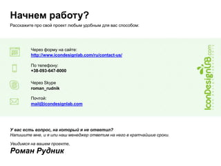 Начнем работу?
Расскажите про свой проект любым удобным для вас способом:
Через форму на сайте:
http://www.icondesignlab.com/ru/contact-us/
По телефону:
+38-093-647-8000
Через Skype
roman_rudnik
Почтой:
mail@icondesignlab.com
У вас есть вопрос, на который я не ответил?
Напишите мне, и я или наш менеджер ответим на него в кратчайшие сроки.
Увидимся на вашем проекте,
Роман Рудник
 