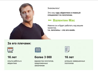 Знакомьтесь!
Это наш гуру айдентики и главный
специалист по логотипам.
Валентин Мас
Именно он и будет работать над вашим
проектом,
т.к. логотипы – это его конёк.
За его плечами:
16 лет
опыта работы в
айдентике
более 3 000
вариантов логотипов,
предложенных
заказчикам
16 лет
успешно завершенных
логотипов
 