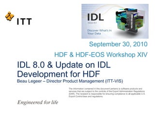 September 30, 2010
HDF & HDF-EOS Workshop XIV

IDL 8.0 & Update on IDL
Development for HDF

Beau Legeer – Director Product Management (ITT-VIS)
The information contained in this document pertains to software products and
services that are subject to the controls of the Export Administration Regulations
(EAR). The recipient is responsible for ensuring compliance to all applicable U.S.
Export Control laws and regulations.

 