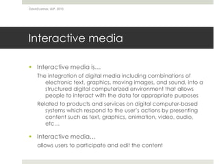 Interactive media
 Interactive media is…
The integration of digital media including combinations of
electronic text, graphics, moving images, and sound, into a
structured digital computerized environment that allows
people to interact with the data for appropriate purposes
Related to products and services on digital computer-based
systems which respond to the user’s actions by presenting
content such as text, graphics, animation, video, audio,
etc…
 Interactive media…
allows users to participate and edit the content
David Lamas, ULP, 2010
 