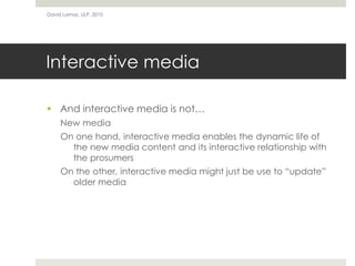 Interactive media
 And interactive media is not…
New media
On one hand, interactive media enables the dynamic life of
the new media content and its interactive relationship with
the prosumers
On the other, interactive media might just be use to “update”
older media
David Lamas, ULP, 2010
 