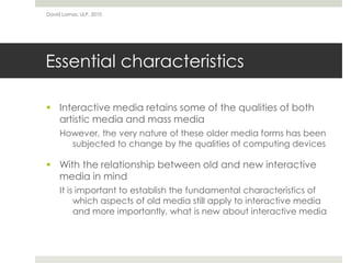 Essential characteristics
 Interactive media retains some of the qualities of both
artistic media and mass media
However, the very nature of these older media forms has been
subjected to change by the qualities of computing devices
 With the relationship between old and new interactive
media in mind
It is important to establish the fundamental characteristics of
which aspects of old media still apply to interactive media
and more importantly, what is new about interactive media
David Lamas, ULP, 2010
 