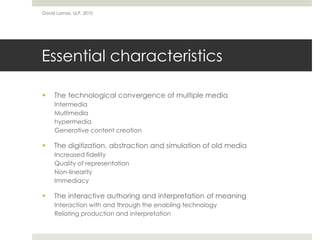 Essential characteristics
 The technological convergence of multiple media
Intermedia
Multimedia
hypermedia
Generative content creation
 The digitization, abstraction and simulation of old media
Increased fidelity
Quality of representation
Non-linearity
Immediacy
 The interactive authoring and interpretation of meaning
Interaction with and through the enabling technology
Relating production and interpretation
David Lamas, ULP, 2010
 