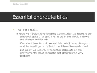 Essential characteristics
 The fact is that…
Interactive media is changing the way in which we relate to our
surroundings by changing the nature of the media that we
are already familiar with
One should ask, how do we establish what these changes
and the resulting characteristics of interactive media are?
But today, we will only try to further elaborate on the
environmental thesis versus the anti-deterministic view
problem
David Lamas, ULP, 2010
 