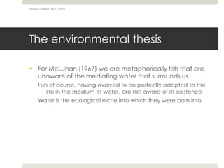 The environmental thesis
 For McLuhan (1967) we are metaphorically fish that are
unaware of the mediating water that surrounds us
Fish of course, having evolved to be perfectly adapted to the
life in the medium of water, are not aware of its existence
Water is the ecological niche into which they were born into
David Lamas, ULP, 2010
 
