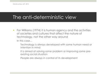 The anti-deterministic view
 For Williams (1974) it is human agency and the activities
of societies and cultures that affect the nature of
technology, not the other way around
In this case…
Technology is always developed with some human need or
intention in mind
It is aimed at solving some problem or improving some pre-
existing social situation
People are always in control of its development
David Lamas, ULP, 2010
 