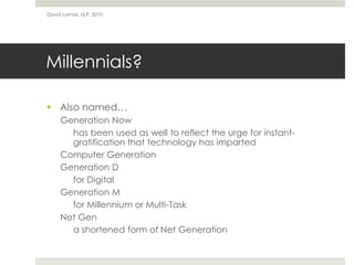 Millennials?
 Also named…
Generation Now
has been used as well to reflect the urge for instant-
gratification that technology has imparted
Computer Generation
Generation D
for Digital
Generation M
for Millennium or Multi-Task
Net Gen
a shortened form of Net Generation
David Lamas, ULP, 2010
 