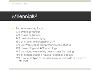 Millennials?
 Some interesting facts…
97% own a computer
94% own a cell phone
76% use Instant Messaging
15% of IM users are logged on 24/7
34% use Web sites as their primary source of news
28% own a blog and 44% read blogs
49% download music using peer-to-peer file sharing
75% of college students have a Facebook account
60% own some type of portable music or video device such as
an iPod
David Lamas, ULP, 2010
 