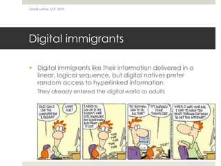 Digital immigrants
 Digital immigrants like their information delivered in a
linear, logical sequence, but digital natives prefer
random access to hyperlinked information
They already entered the digital world as adults
David Lamas, ULP, 2010
 